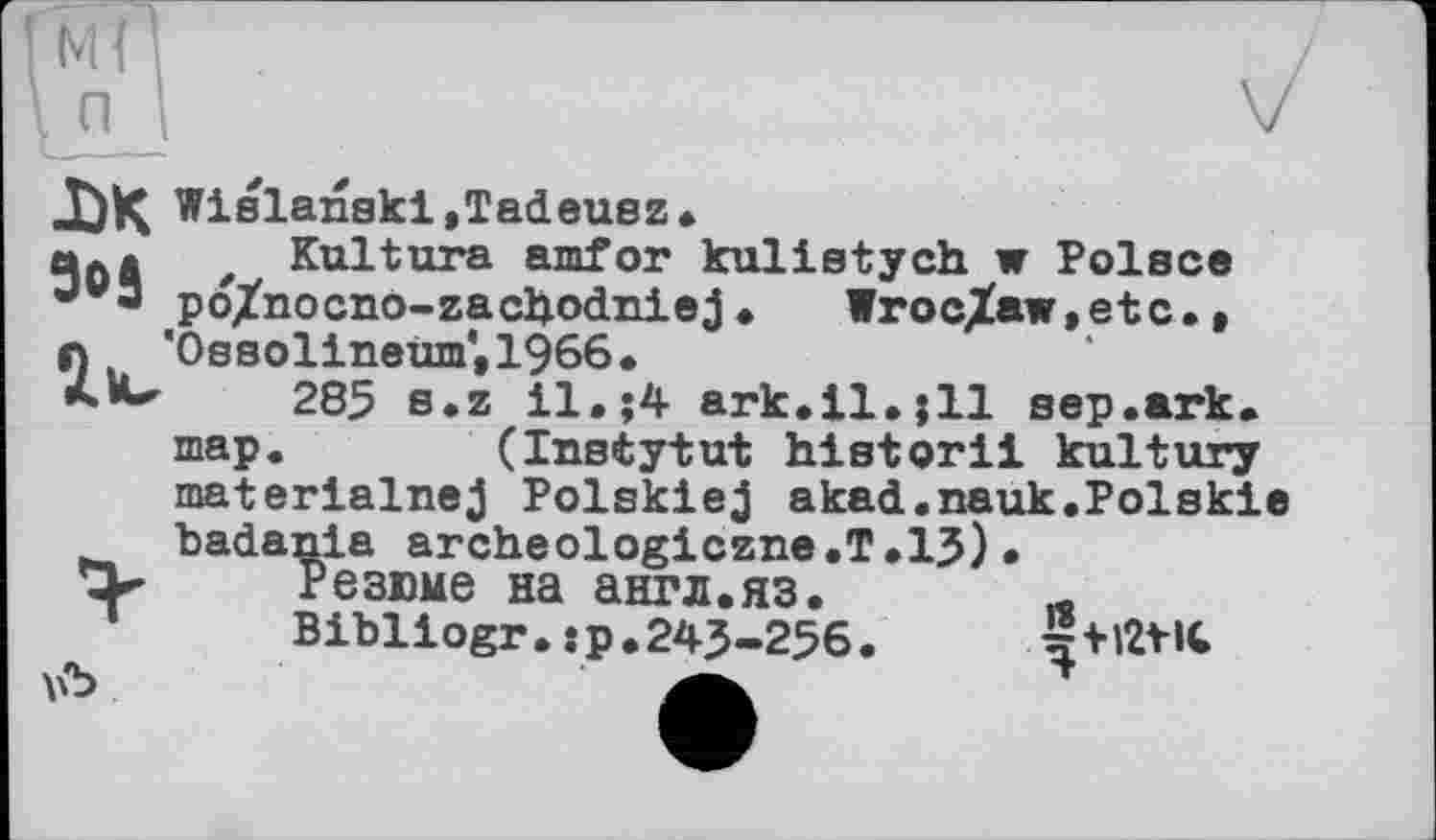 ﻿м(
Wislanski,Tadeusz *
Kultura amfor kulistych w Polsce po/nocno-zacljodniej • lroc/aw,etc., 'Ossolineum',1966.
285 s.z il,;4 ark.il.jll sep.ark. map.	(Instytut historii kultury
materialnej Polskiej akad.nauk.Polskie badania archeologiczne.T.15)•
Резюме на англ.яз. Л
Bibliogr.jp. 245-256.
DK 9оЗ
\й>